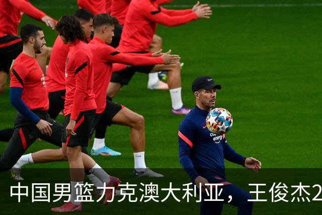 中国男篮力克澳大利亚，王俊杰23+6+4崔永熙12分，胡金秋11+6王浩然10+5